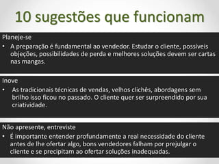 10 sugestões que funcionam
Planeje-se
• A preparação é fundamental ao vendedor. Estudar o cliente, possíveis
objeções, possibilidades de perda e melhores soluções devem ser cartas
nas mangas.
Inove
• As tradicionais técnicas de vendas, velhos clichês, abordagens sem
brilho isso ficou no passado. O cliente quer ser surpreendido por sua
criatividade.
Não apresente, entreviste
• É importante entender profundamente a real necessidade do cliente
antes de lhe ofertar algo, bons vendedores falham por prejulgar o
cliente e se precipitam ao ofertar soluções inadequadas.
 