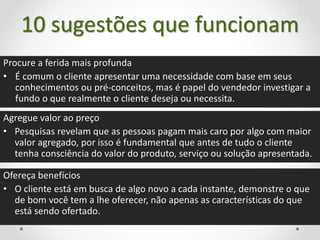 10 sugestões que funcionam
Procure a ferida mais profunda
• É comum o cliente apresentar uma necessidade com base em seus
conhecimentos ou pré-conceitos, mas é papel do vendedor investigar a
fundo o que realmente o cliente deseja ou necessita.
Agregue valor ao preço
• Pesquisas revelam que as pessoas pagam mais caro por algo com maior
valor agregado, por isso é fundamental que antes de tudo o cliente
tenha consciência do valor do produto, serviço ou solução apresentada.
Ofereça benefícios
• O cliente está em busca de algo novo a cada instante, demonstre o que
de bom você tem a lhe oferecer, não apenas as características do que
está sendo ofertado.
 