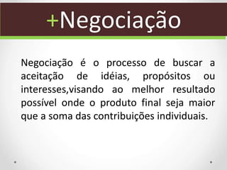 +Negociação
Negociação é o processo de buscar a
aceitação de idéias, propósitos ou
interesses,visando ao melhor resultado
possível onde o produto final seja maior
que a soma das contribuições individuais.
 