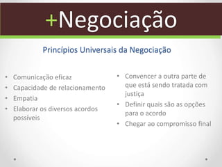 +Negociação
Princípios Universais da Negociação
• Comunicação eficaz
• Capacidade de relacionamento
• Empatia
• Elaborar os diversos acordos
possíveis
• Convencer a outra parte de
que está sendo tratada com
justiça
• Definir quais são as opções
para o acordo
• Chegar ao compromisso final
 