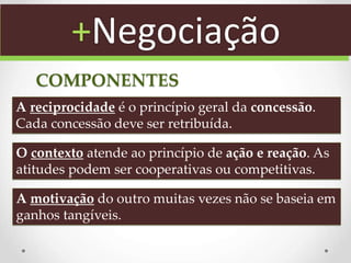 A reciprocidade é o princípio geral da concessão.
Cada concessão deve ser retribuída.
O contexto atende ao princípio de ação e reação. As
atitudes podem ser cooperativas ou competitivas.
A motivação do outro muitas vezes não se baseia em
ganhos tangíveis.
COMPONENTES
+Negociação
 