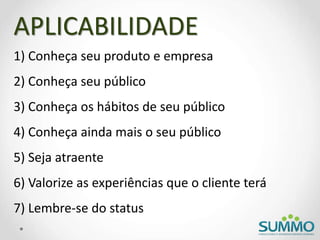 1) Conheça seu produto e empresa
2) Conheça seu público
3) Conheça os hábitos de seu público
4) Conheça ainda mais o seu público
5) Seja atraente
6) Valorize as experiências que o cliente terá
7) Lembre-se do status
APLICABILIDADE
 