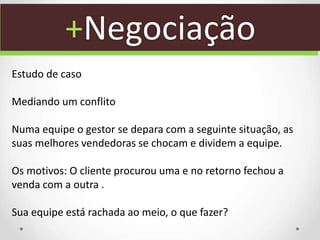 +Negociação
Estudo de caso
Mediando um conflito
Numa equipe o gestor se depara com a seguinte situação, as
suas melhores vendedoras se chocam e dividem a equipe.
Os motivos: O cliente procurou uma e no retorno fechou a
venda com a outra .
Sua equipe está rachada ao meio, o que fazer?
 