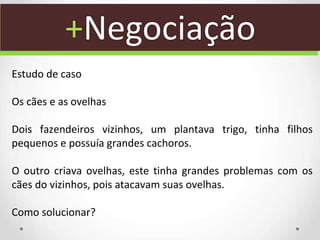 +Negociação
Estudo de caso
Os cães e as ovelhas
Dois fazendeiros vizinhos, um plantava trigo, tinha filhos
pequenos e possuía grandes cachoros.
O outro criava ovelhas, este tinha grandes problemas com os
cães do vizinhos, pois atacavam suas ovelhas.
Como solucionar?
 