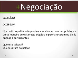 +Negociação
EXERCÍCIO
O ZEPELIM
Um balão zepelim está prestes a se chocar com um prédio e a
única maneira de evitar esta tragédia é permanecerem no balão
apenas 3 participantes.
Quem se salvará?
Quem saltará do balão?
 