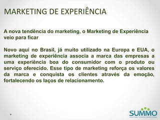MARKETING DE EXPERIÊNCIA
A nova tendência do marketing, o Marketing de Experiência
veio para ficar
Novo aqui no Brasil, já muito utilizado na Europa e EUA, o
marketing de experiência associa a marca das empresas a
uma experiência boa do consumidor com o produto ou
serviço oferecido. Esse tipo de marketing reforça os valores
da marca e conquista os clientes através da emoção,
fortalecendo os laços de relacionamento.
 