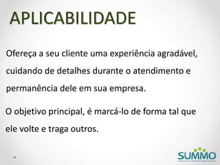 Ofereça a seu cliente uma experiência agradável,
cuidando de detalhes durante o atendimento e
permanência dele em sua empresa.
APLICABILIDADE
O objetivo principal, é marcá-lo de forma tal que
ele volte e traga outros.
 