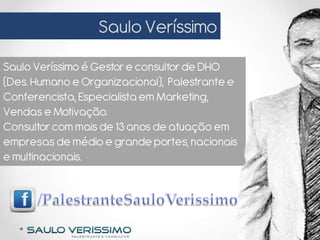 Saulo Veríssimo
Saulo Veríssimo é Gestor e consultor de DHO
(Des. Humano e Organizacional), Palestrante e
Conferencista, Especialista em Marketing,
Vendas e Motivação.
Consultor com mais de 13 anos de atuação em
empresas de médio e grande portes, nacionais
e multinacionais.
 