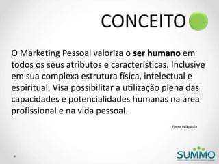 CONCEITO
O Marketing Pessoal valoriza o ser humano em
todos os seus atributos e características. Inclusive
em sua complexa estrutura física, intelectual e
espiritual. Visa possibilitar a utilização plena das
capacidades e potencialidades humanas na área
profissional e na vida pessoal.
Fonte Wikpédia
 