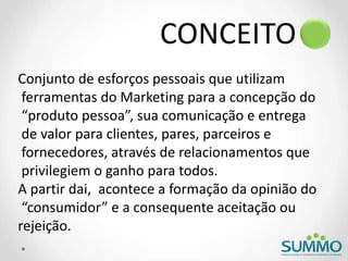 CONCEITO
Conjunto de esforços pessoais que utilizam
ferramentas do Marketing para a concepção do
“produto pessoa”, sua comunicação e entrega
de valor para clientes, pares, parceiros e
fornecedores, através de relacionamentos que
privilegiem o ganho para todos.
A partir dai, acontece a formação da opinião do
“consumidor” e a consequente aceitação ou
rejeição.
 