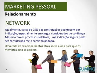 MARKETING PESSOAL
Relacionamento
NETWORK
Atualmente, cerca de 75% das contratações acontecem por
indicação, especialmente em cargos considerados de confiança.
Mesmo com os processos seletivos, uma indicação segura pode
ser considerada meio caminho andado.
Uma rede de relacionamentos ativa serve ainda para que os
membros dela se apoiem.
 