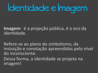 Imagem: é a projeção pública, é o eco da
identidade.
Refere-se ao plano do simbolismo, da
instuição e conotação apreendidas pelo nível
do inconsciente.
Dessa forma, a identidade se projeta na
imagem!
Identidade e Imagem
 