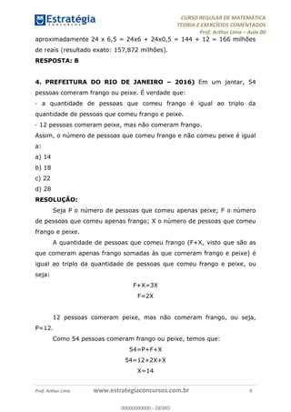 CURSO REGULAR DE MATEMÁTICA
TEORIA E EXERCÍCIOS COMENTADOS
Prof. Arthur Lima Aula 00
Prof. Arthur Lima www.estrategiaconcursos.com.br 9
aproximadamente 24 x 6,5 = 24x6 + 24x0,5 = 144 + 12 = 166 milhões
de reais (resultado exato: 157,872 milhões).
RESPOSTA: B
4. PREFEITURA DO RIO DE JANEIRO 2016) Em um jantar, 54
pessoas comeram frango ou peixe. É verdade que:
· a quantidade de pessoas que comeu frango é igual ao triplo da
quantidade de pessoas que comeu frango e peixe.
· 12 pessoas comeram peixe, mas não comeram frango.
Assim, o número de pessoas que comeu frango e não comeu peixe é igual
a:
a) 14
b) 18
c) 22
d) 28
RESOLUÇÃO:
Seja P o número de pessoas que comeu apenas peixe; F o número
de pessoas que comeu apenas frango; X o número de pessoas que comeu
frango e peixe.
A quantidade de pessoas que comeu frango (F+X, visto que são as
que comeram apenas frango somadas às que comeram frango e peixe) é
igual ao triplo da quantidade de pessoas que comeu frango e peixe, ou
seja:
F+X=3X
F=2X
12 pessoas comeram peixe, mas não comeram frango, ou seja,
P=12.
Como 54 pessoas comeram frango ou peixe, temos que:
54=P+F+X
54=12+2X+X
X=14
00000000000
00000000000 - DEMO
 