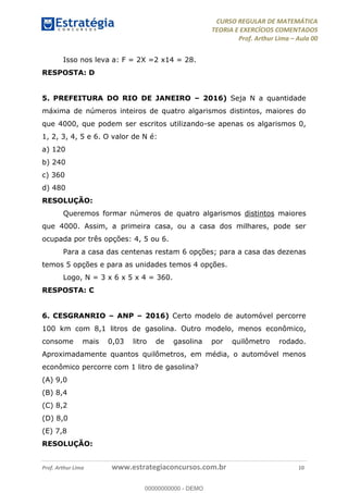 CURSO REGULAR DE MATEMÁTICA
TEORIA E EXERCÍCIOS COMENTADOS
Prof. Arthur Lima Aula 00
Prof. Arthur Lima www.estrategiaconcursos.com.br 10
Isso nos leva a: F = 2X =2 x14 = 28.
RESPOSTA: D
5. PREFEITURA DO RIO DE JANEIRO 2016) Seja N a quantidade
máxima de números inteiros de quatro algarismos distintos, maiores do
que 4000, que podem ser escritos utilizando-se apenas os algarismos 0,
1, 2, 3, 4, 5 e 6. O valor de N é:
a) 120
b) 240
c) 360
d) 480
RESOLUÇÃO:
Queremos formar números de quatro algarismos distintos maiores
que 4000. Assim, a primeira casa, ou a casa dos milhares, pode ser
ocupada por três opções: 4, 5 ou 6.
Para a casa das centenas restam 6 opções; para a casa das dezenas
temos 5 opções e para as unidades temos 4 opções.
Logo, N = 3 x 6 x 5 x 4 = 360.
RESPOSTA: C
6. CESGRANRIO ANP 2016) Certo modelo de automóvel percorre
100 km com 8,1 litros de gasolina. Outro modelo, menos econômico,
consome mais 0,03 litro de gasolina por quilômetro rodado.
Aproximadamente quantos quilômetros, em média, o automóvel menos
econômico percorre com 1 litro de gasolina?
(A) 9,0
(B) 8,4
(C) 8,2
(D) 8,0
(E) 7,8
RESOLUÇÃO:
00000000000
00000000000 - DEMO
 
