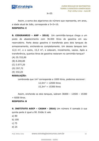 CURSO REGULAR DE MATEMÁTICA
TEORIA E EXERCÍCIOS COMENTADOS
Prof. Arthur Lima Aula 00
Prof. Arthur Lima www.estrategiaconcursos.com.br 12
X=55
Assim, a soma dos algarismos do número que representa, em anos,
a idade atual de João, corresponde a 5+5=10.
RESPOSTA: C
8. CESGRANRIO ANP 2016) Um caminhão-tanque chega a um
posto de abastecimento com 36.000 litros de gasolina em seu
reservatório. Parte dessa gasolina é transferida para dois tanques de
armazenamento, enchendo-os completamente. Um desses tanques tem
12,5 m3, e o outro, 15,3 m3, e estavam, inicialmente, vazios. Após a
transferência, quantos litros de gasolina restaram no caminhão-tanque?
(A) 35.722,00
(B) 8.200,00
(C) 3.577,20
(D) 357,72
(E) 332,20
RESOLUÇÃO:
Lembrando que 1m3 corresponde a 1000 litros, podemos escrever:
12,5m3 = 12500 litros
15,3m3 = 15300 litros
Assim, enchendo os dois tanques, sobram 36000 12500 15300
= 8200 litros.
RESPOSTA: B
9. INSTITUTO AOCP CASAN - 2016) Um número X somado à sua
quinta parte é igual a 90. Então X vale
a) 80
b) 100
c) 75
d) 25
00000000000
00000000000 - DEMO
 