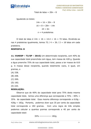 CURSO REGULAR DE MATEMÁTICA
TEORIA E EXERCÍCIOS COMENTADOS
Prof. Arthur Lima Aula 00
Prof. Arthur Lima www.estrategiaconcursos.com.br 14
Total de latas = 20n 8
Igualando os totais:
14n + 16 = 20n 8
16 + 8 = 20n 14n
24 = 6n
n = 4 prateleiras
O total de latas é 14n + 16 = 14.4 + 16 = 72 latas. Dividindo-as
nas 4 prateleiras igualmente, temos 72 / 4 = 36 / 2 = 18 latas em cada
prateleira.
RESPOSTA: D
11. VUNESP TJ/SP 2015) Um determinado recipiente, com 40% da
sua capacidade total preenchida com água, tem massa de 428 g. Quando
a água preenche 75% de sua capacidade total, passa a ter massa de 610
g. A massa desse recipiente, quando totalmente vazio, é igual, em
gramas, a
(A) 338.
(B) 208.
(C) 200.
(D) 182.
(E) 220.
RESOLUÇÃO:
Observe que de 40% da capacidade total para 75% desta mesma
capacidade total, temos uma diferença que corresponde a 75% - 40% =
35% da capacidade total. Essa mesma diferença corresponde a 610g -
428g = 182g. Portanto, podemos dizer que 35 por cento da capacidade
total corresponde a 182 gramas. Com uma regra de três simples
podemos calcular a quantos gramas corresponde a 40 por cento da
capacidade total:
35% -------------- 182g
00000000000
00000000000 - DEMO
 