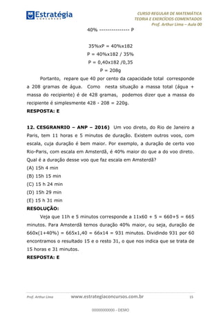 CURSO REGULAR DE MATEMÁTICA
TEORIA E EXERCÍCIOS COMENTADOS
Prof. Arthur Lima Aula 00
Prof. Arthur Lima www.estrategiaconcursos.com.br 15
40% --------------- P
35%xP = 40%x182
P = 40%x182 / 35%
P = 0,40x182 /0,35
P = 208g
Portanto, repare que 40 por cento da capacidade total corresponde
a 208 gramas de água. Como nesta situação a massa total (água +
massa do recipiente) é de 428 gramas, podemos dizer que a massa do
recipiente é simplesmente 428 - 208 = 220g.
RESPOSTA: E
12. CESGRANRIO ANP 2016) Um voo direto, do Rio de Janeiro a
Paris, tem 11 horas e 5 minutos de duração. Existem outros voos, com
escala, cuja duração é bem maior. Por exemplo, a duração de certo voo
Rio-Paris, com escala em Amsterdã, é 40% maior do que a do voo direto.
Qual é a duração desse voo que faz escala em Amsterdã?
(A) 15h 4 min
(B) 15h 15 min
(C) 15 h 24 min
(D) 15h 29 min
(E) 15 h 31 min
RESOLUÇÃO:
Veja que 11h e 5 minutos corresponde a 11x60 + 5 = 660+5 = 665
minutos. Para Amsterdã temos duração 40% maior, ou seja, duração de
660x(1+40%) = 665x1,40 = 66x14 = 931 minutos. Dividindo 931 por 60
encontramos o resultado 15 e o resto 31, o que nos indica que se trata de
15 horas e 31 minutos.
RESPOSTA: E
00000000000
00000000000 - DEMO
 