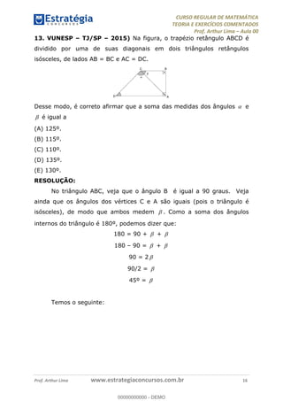 CURSO REGULAR DE MATEMÁTICA
TEORIA E EXERCÍCIOS COMENTADOS
Prof. Arthur Lima Aula 00
Prof. Arthur Lima www.estrategiaconcursos.com.br 16
13. VUNESP TJ/SP 2015) Na figura, o trapézio retângulo ABCD é
dividido por uma de suas diagonais em dois triângulos retângulos
isósceles, de lados AB = BC e AC = DC.
Desse modo, é correto afirmar que a soma das medidas dos ângulos e
é igual a
(A) 125º.
(B) 115º.
(C) 110º.
(D) 135º.
(E) 130º.
RESOLUÇÃO:
No triângulo ABC, veja que o ângulo B é igual a 90 graus. Veja
ainda que os ângulos dos vértices C e A são iguais (pois o triângulo é
isósceles), de modo que ambos medem . Como a soma dos ângulos
internos do triângulo é 180º, podemos dizer que:
180 = 90 + +
180 90 = +
90 = 2
90/2 =
45º =
Temos o seguinte:
00000000000
00000000000 - DEMO
 
