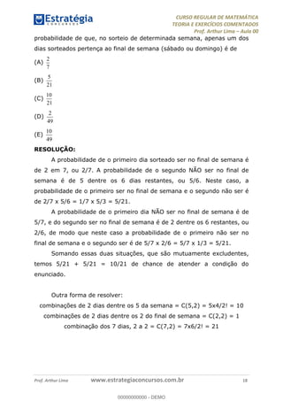 CURSO REGULAR DE MATEMÁTICA
TEORIA E EXERCÍCIOS COMENTADOS
Prof. Arthur Lima Aula 00
Prof. Arthur Lima www.estrategiaconcursos.com.br 18
probabilidade de que, no sorteio de determinada semana, apenas um dos
dias sorteados pertença ao final de semana (sábado ou domingo) é de
(A)
2
7
(B)
5
21
(C)
10
21
(D)
2
49
(E)
10
49
RESOLUÇÃO:
A probabilidade de o primeiro dia sorteado ser no final de semana é
de 2 em 7, ou 2/7. A probabilidade de o segundo NÃO ser no final de
semana é de 5 dentre os 6 dias restantes, ou 5/6. Neste caso, a
probabilidade de o primeiro ser no final de semana e o segundo não ser é
de 2/7 x 5/6 = 1/7 x 5/3 = 5/21.
A probabilidade de o primeiro dia NÃO ser no final de semana é de
5/7, e do segundo ser no final de semana é de 2 dentre os 6 restantes, ou
2/6, de modo que neste caso a probabilidade de o primeiro não ser no
final de semana e o segundo ser é de 5/7 x 2/6 = 5/7 x 1/3 = 5/21.
Somando essas duas situações, que são mutuamente excludentes,
temos 5/21 + 5/21 = 10/21 de chance de atender a condição do
enunciado.
Outra forma de resolver:
combinações de 2 dias dentre os 5 da semana = C(5,2) = 5x4/2! = 10
combinações de 2 dias dentre os 2 do final de semana = C(2,2) = 1
combinação dos 7 dias, 2 a 2 = C(7,2) = 7x6/2! = 21
00000000000
00000000000 - DEMO
 