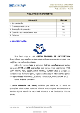 CURSO REGULAR DE MATEMÁTICA
TEORIA E EXERCÍCIOS COMENTADOS
Prof. Arthur Lima Aula 00
Prof. Arthur Lima www.estrategiaconcursos.com.br 1
AULA 00 (demonstrativa)
SUMÁRIO PÁGINA
1. Apresentação 01
2. Cronograma do curso 04
3. Resolução de questões 06
4. Questões apresentadas na aula 55
5. Gabarito 73
1. APRESENTAÇÃO
Seja bem-vindo a este CURSO REGULAR DE MATEMÁTICA,
desenvolvido para auxiliar na sua preparação para concursos em que essa
matéria é normalmente exigida.
Além de vermos todo o conteúdo teórico, resolveremos juntos
cerca de 1000 a 1200 exercícios, das bancas mais tradicionais (FCC,
ESAF, CESPE, FGV, CESGRANRIO, CEPERJ, VUNESP etc.) e também de
outras bancas de menor porte, cujas questões sejam interessantes para o
seu aprendizado (FUNDATEC, IDECAN, FUNIVERSA, CONSULPLAN etc.).
Neste material você terá:
- curso completo em vídeo, formado por cerca de 25 horas de
gravações onde explico todos os tópicos mais exigidos em concursos e
resolvo alguns exercícios para você começar a se familiarizar com os
temas;
00000000000
00000000000 - DEMO
 