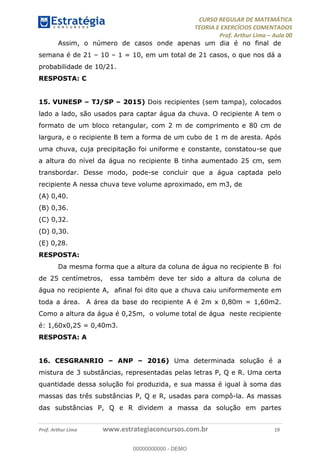 CURSO REGULAR DE MATEMÁTICA
TEORIA E EXERCÍCIOS COMENTADOS
Prof. Arthur Lima Aula 00
Prof. Arthur Lima www.estrategiaconcursos.com.br 19
Assim, o número de casos onde apenas um dia é no final de
semana é de 21 10 1 = 10, em um total de 21 casos, o que nos dá a
probabilidade de 10/21.
RESPOSTA: C
15. VUNESP TJ/SP 2015) Dois recipientes (sem tampa), colocados
lado a lado, são usados para captar água da chuva. O recipiente A tem o
formato de um bloco retangular, com 2 m de comprimento e 80 cm de
largura, e o recipiente B tem a forma de um cubo de 1 m de aresta. Após
uma chuva, cuja precipitação foi uniforme e constante, constatou-se que
a altura do nível da água no recipiente B tinha aumentado 25 cm, sem
transbordar. Desse modo, pode-se concluir que a água captada pelo
recipiente A nessa chuva teve volume aproximado, em m3, de
(A) 0,40.
(B) 0,36.
(C) 0,32.
(D) 0,30.
(E) 0,28.
RESPOSTA:
Da mesma forma que a altura da coluna de água no recipiente B foi
de 25 centímetros, essa também deve ter sido a altura da coluna de
água no recipiente A, afinal foi dito que a chuva caiu uniformemente em
toda a área. A área da base do recipiente A é 2m x 0,80m = 1,60m2.
Como a altura da água é 0,25m, o volume total de água neste recipiente
é: 1,60x0,25 = 0,40m3.
RESPOSTA: A
16. CESGRANRIO ANP 2016) Uma determinada solução é a
mistura de 3 substâncias, representadas pelas letras P, Q e R. Uma certa
quantidade dessa solução foi produzida, e sua massa é igual à soma das
massas das três substâncias P, Q e R, usadas para compô-la. As massas
das substâncias P, Q e R dividem a massa da solução em partes
00000000000
00000000000 - DEMO
 