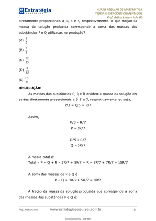 CURSO REGULAR DE MATEMÁTICA
TEORIA E EXERCÍCIOS COMENTADOS
Prof. Arthur Lima Aula 00
Prof. Arthur Lima www.estrategiaconcursos.com.br 20
diretamente proporcionais a 3, 5 e 7, respectivamente. A que fração da
massa da solução produzida corresponde a soma das massas das
substâncias P e Q utilizadas na produção?
(A)
1
2
(B)
2
3
(C)
12
35
(D)
8
15
(E)
10
21
RESOLUÇÃO:
As massas das substâncias P, Q e R dividem a massa da solução em
partes diretamente proporcionais a 3, 5 e 7, respectivamente, ou seja,
P/3 = Q/5 = R/7
Assim,
P/3 = R/7
P = 3R/7
Q/5 = R/7
Q = 5R/7
A massa total é:
Total = P + Q + R = 3R/7 + 5R/7 + R = 8R/7 + 7R/7 = 15R/7
A soma das massas de P e Q é:
P + Q = 3R/7 + 5R/7 = 8R/7
A fração da massa da solução produzida que corresponde a soma
das massas das substâncias P e Q é:
00000000000
00000000000 - DEMO
 