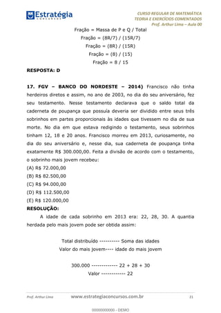 CURSO REGULAR DE MATEMÁTICA
TEORIA E EXERCÍCIOS COMENTADOS
Prof. Arthur Lima Aula 00
Prof. Arthur Lima www.estrategiaconcursos.com.br 21
Fração = Massa de P e Q / Total
Fração = (8R/7) / (15R/7)
Fração = (8R) / (15R)
Fração = (8) / (15)
Fração = 8 / 15
RESPOSTA: D
17. FGV BANCO DO NORDESTE 2014) Francisco não tinha
herdeiros diretos e assim, no ano de 2003, no dia do seu aniversário, fez
seu testamento. Nesse testamento declarava que o saldo total da
caderneta de poupança que possuía deveria ser dividido entre seus três
sobrinhos em partes proporcionais às idades que tivessem no dia de sua
morte. No dia em que estava redigindo o testamento, seus sobrinhos
tinham 12, 18 e 20 anos. Francisco morreu em 2013, curiosamente, no
dia do seu aniversário e, nesse dia, sua caderneta de poupança tinha
exatamente R$ 300.000,00. Feita a divisão de acordo com o testamento,
o sobrinho mais jovem recebeu:
(A) R$ 72.000,00
(B) R$ 82.500,00
(C) R$ 94.000,00
(D) R$ 112.500,00
(E) R$ 120.000,00
RESOLUÇÃO:
A idade de cada sobrinho em 2013 era: 22, 28, 30. A quantia
herdada pelo mais jovem pode ser obtida assim:
Total distribuído ---------- Soma das idades
Valor do mais jovem---- idade do mais jovem
300.000 ------------- 22 + 28 + 30
Valor ------------ 22
00000000000
00000000000 - DEMO
 