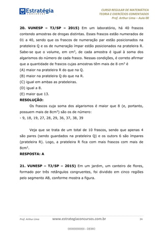 CURSO REGULAR DE MATEMÁTICA
TEORIA E EXERCÍCIOS COMENTADOS
Prof. Arthur Lima Aula 00
Prof. Arthur Lima www.estrategiaconcursos.com.br 24
20. VUNESP TJ/SP 2015) Em um laboratório, há 40 frascos
contendo amostras de drogas distintas. Esses frascos estão numerados de
01 a 40, sendo que os frascos de numeração par estão posicionados na
prateleira Q e os de numeração ímpar estão posicionados na prateleira R.
Sabe-se que o volume, em cm3, de cada amostra é igual à soma dos
algarismos do número de cada frasco. Nessas condições, é correto afirmar
que a quantidade de frascos cujas amostras têm mais de 8 cm3 é
(A) maior na prateleira R do que na Q.
(B) maior na prateleira Q do que na R.
(C) igual em ambas as prateleiras.
(D) igual a 8.
(E) maior que 13.
RESOLUÇÃO:
Os frascos cuja soma dos algarismos é maior que 8 (e, portanto,
possuem mais de 8cm3) são os de número:
- 9, 18, 19, 27, 28, 29, 36, 37, 38, 39
Veja que se trata de um total de 10 frascos, sendo que apenas 4
são pares (sendo guardados na prateleira Q) e os outors 6 são ímpares
(prateleira R). Logo, a prateleira R fica com mais frascos com mais de
8cm3.
RESPOSTA: A
21. VUNESP TJ/SP 2015) Em um jardim, um canteiro de flores,
formado por três retângulos congruentes, foi dividido em cinco regiões
pelo segmento AB, conforme mostra a figura.
00000000000
00000000000 - DEMO
 