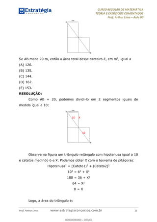 CURSO REGULAR DE MATEMÁTICA
TEORIA E EXERCÍCIOS COMENTADOS
Prof. Arthur Lima Aula 00
Prof. Arthur Lima www.estrategiaconcursos.com.br 25
Se AB mede 20 m, então a área total desse canteiro é, em m2, igual a
(A) 126.
(B) 135.
(C) 144.
(D) 162.
(E) 153.
RESOLUÇÃO:
Como AB = 20, podemos dividi-lo em 2 segmentos iguais de
medida igual a 10:
Observe na figura um triângulo retângulo com hipotenusa igual a 10
e catetos medindo 6 e X. Podemos obter X com o teorema de pitágoras:
Hipotenusa2 = (Cateto1)2 + (Cateto2)2
102 = 62 + X2
100 = 36 + X2
64 = X2
8 = X
Logo, a área do triângulo é:
10
10
X
00000000000
00000000000 - DEMO
 
