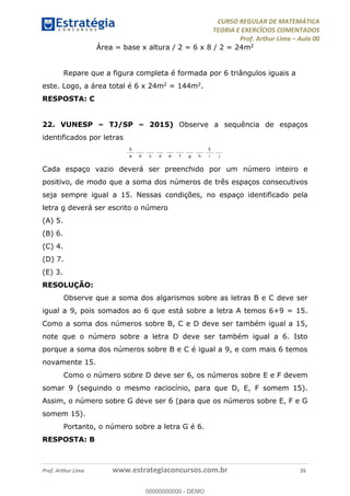 CURSO REGULAR DE MATEMÁTICA
TEORIA E EXERCÍCIOS COMENTADOS
Prof. Arthur Lima Aula 00
Prof. Arthur Lima www.estrategiaconcursos.com.br 26
Área = base x altura / 2 = 6 x 8 / 2 = 24m2
Repare que a figura completa é formada por 6 triângulos iguais a
este. Logo, a área total é 6 x 24m2 = 144m2.
RESPOSTA: C
22. VUNESP TJ/SP 2015) Observe a sequência de espaços
identificados por letras
Cada espaço vazio deverá ser preenchido por um número inteiro e
positivo, de modo que a soma dos números de três espaços consecutivos
seja sempre igual a 15. Nessas condições, no espaço identificado pela
letra g deverá ser escrito o número
(A) 5.
(B) 6.
(C) 4.
(D) 7.
(E) 3.
RESOLUÇÃO:
Observe que a soma dos algarismos sobre as letras B e C deve ser
igual a 9, pois somados ao 6 que está sobre a letra A temos 6+9 = 15.
Como a soma dos números sobre B, C e D deve ser também igual a 15,
note que o número sobre a letra D deve ser também igual a 6. Isto
porque a soma dos números sobre B e C é igual a 9, e com mais 6 temos
novamente 15.
Como o número sobre D deve ser 6, os números sobre E e F devem
somar 9 (seguindo o mesmo raciocínio, para que D, E, F somem 15).
Assim, o número sobre G deve ser 6 (para que os números sobre E, F e G
somem 15).
Portanto, o número sobre a letra G é 6.
RESPOSTA: B
00000000000
00000000000 - DEMO
 