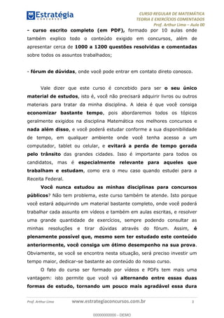 CURSO REGULAR DE MATEMÁTICA
TEORIA E EXERCÍCIOS COMENTADOS
Prof. Arthur Lima Aula 00
Prof. Arthur Lima www.estrategiaconcursos.com.br 2
- curso escrito completo (em PDF), formado por 10 aulas onde
também explico todo o conteúdo exigido em concursos, além de
apresentar cerca de 1000 a 1200 questões resolvidas e comentadas
sobre todos os assuntos trabalhados;
- fórum de dúvidas, onde você pode entrar em contato direto conosco.
Vale dizer que este curso é concebido para ser o seu único
material de estudos, isto é, você não precisará adquirir livros ou outros
materiais para tratar da minha disciplina. A ideia é que você consiga
economizar bastante tempo, pois abordaremos todos os tópicos
geralmente exigidos na disciplina Matemática nos melhores concursos e
nada além disso, e você poderá estudar conforme a sua disponibilidade
de tempo, em qualquer ambiente onde você tenha acesso a um
computador, tablet ou celular, e evitará a perda de tempo gerada
pelo trânsito das grandes cidades. Isso é importante para todos os
candidatos, mas é especialmente relevante para aqueles que
trabalham e estudam, como era o meu caso quando estudei para a
Receita Federal.
Você nunca estudou as minhas disciplinas para concursos
públicos? Não tem problema, este curso também te atende. Isto porque
você estará adquirindo um material bastante completo, onde você poderá
trabalhar cada assunto em vídeos e também em aulas escritas, e resolver
uma grande quantidade de exercícios, sempre podendo consultar as
minhas resoluções e tirar dúvidas através do fórum. Assim, é
plenamente possível que, mesmo sem ter estudado este conteúdo
anteriormente, você consiga um ótimo desempenho na sua prova.
Obviamente, se você se encontra nesta situação, será preciso investir um
tempo maior, dedicar-se bastante ao conteúdo do nosso curso.
O fato do curso ser formado por vídeos e PDFs tem mais uma
vantagem: isto permite que você vá alternando entre essas duas
formas de estudo, tornando um pouco mais agradável essa dura
00000000000
00000000000 - DEMO
 