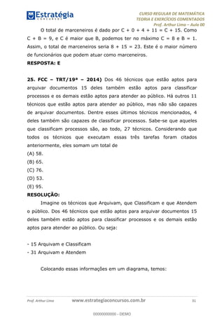 CURSO REGULAR DE MATEMÁTICA
TEORIA E EXERCÍCIOS COMENTADOS
Prof. Arthur Lima Aula 00
Prof. Arthur Lima www.estrategiaconcursos.com.br 31
O total de marceneiros é dado por C + 0 + 4 + 11 = C + 15. Como
C + B = 9, e C é maior que B, podemos ter no máximo C = 8 e B = 1.
Assim, o total de marceneiros seria 8 + 15 = 23. Este é o maior número
de funcionários que podem atuar como marceneiros.
RESPOSTA: E
25. FCC TRT/19ª 2014) Dos 46 técnicos que estão aptos para
arquivar documentos 15 deles também estão aptos para classificar
processos e os demais estão aptos para atender ao público. Há outros 11
técnicos que estão aptos para atender ao público, mas não são capazes
de arquivar documentos. Dentre esses últimos técnicos mencionados, 4
deles também são capazes de classificar processos. Sabe-se que aqueles
que classificam processos são, ao todo, 27 técnicos. Considerando que
todos os técnicos que executam essas três tarefas foram citados
anteriormente, eles somam um total de
(A) 58.
(B) 65.
(C) 76.
(D) 53.
(E) 95.
RESOLUÇÃO:
Imagine os técnicos que Arquivam, que Classificam e que Atendem
o público. Dos 46 técnicos que estão aptos para arquivar documentos 15
deles também estão aptos para classificar processos e os demais estão
aptos para atender ao público. Ou seja:
- 15 Arquivam e Classificam
- 31 Arquivam e Atendem
Colocando essas informações em um diagrama, temos:
00000000000
00000000000 - DEMO
 