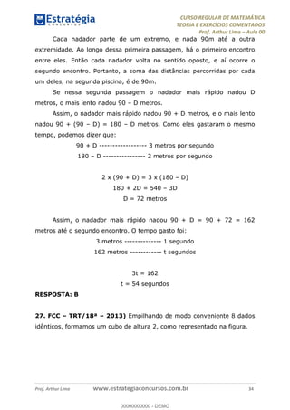 CURSO REGULAR DE MATEMÁTICA
TEORIA E EXERCÍCIOS COMENTADOS
Prof. Arthur Lima Aula 00
Prof. Arthur Lima www.estrategiaconcursos.com.br 34
Cada nadador parte de um extremo, e nada 90m até a outra
extremidade. Ao longo dessa primeira passagem, há o primeiro encontro
entre eles. Então cada nadador volta no sentido oposto, e aí ocorre o
segundo encontro. Portanto, a soma das distâncias percorridas por cada
um deles, na segunda piscina, é de 90m.
Se nessa segunda passagem o nadador mais rápido nadou D
metros, o mais lento nadou 90 D metros.
Assim, o nadador mais rápido nadou 90 + D metros, e o mais lento
nadou 90 + (90 D) = 180 D metros. Como eles gastaram o mesmo
tempo, podemos dizer que:
90 + D ------------------ 3 metros por segundo
180 D ---------------- 2 metros por segundo
2 x (90 + D) = 3 x (180 D)
180 + 2D = 540 3D
D = 72 metros
Assim, o nadador mais rápido nadou 90 + D = 90 + 72 = 162
metros até o segundo encontro. O tempo gasto foi:
3 metros -------------- 1 segundo
162 metros ------------ t segundos
3t = 162
t = 54 segundos
RESPOSTA: B
27. FCC TRT/18ª 2013) Empilhando de modo conveniente 8 dados
idênticos, formamos um cubo de altura 2, como representado na figura.
00000000000
00000000000 - DEMO
 
