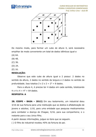 CURSO REGULAR DE MATEMÁTICA
TEORIA E EXERCÍCIOS COMENTADOS
Prof. Arthur Lima Aula 00
Prof. Arthur Lima www.estrategiaconcursos.com.br 35
Do mesmo modo, para formar um cubo de altura 4, será necessário
empilhar de modo conveniente um total de dados idênticos igual a
(A) 64.
(B) 48.
(C) 36.
(D) 24.
(E) 16.
RESOLUÇÃO:
Observe que este cubo de altura igual a 2 possui: 2 dados no
sentido da altura, 2 dados no sentido da largura e 2 dados no sentido da
profundidade. Isso totaliza 2 x 2 x 2 = 23 = 8 dados.
Para a altura 4, é preciso ter 4 dados em cada sentido, totalizando
4 x 4 x 4 = 43 = 64 dados.
RESPOSTA: A
28. CESPE BASA 2012) Em seu testamento, um industrial doou
3/16 de sua fortuna para uma instituição que se dedica à alfabetização de
jovens e adultos; 1/10, para uma entidade que pesquisa medicamentos
para combater a doença de Chagas; 5/16, para sua companheira; e o
restante para o seu único filho.
A partir dessas informações, julgue os itens que se seguem.
( ) O filho do industrial recebeu 40% da fortuna do pai.
00000000000
00000000000 - DEMO
 