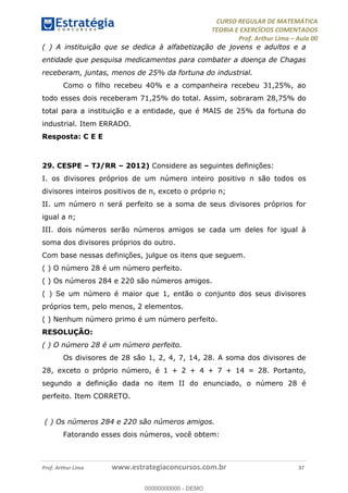 CURSO REGULAR DE MATEMÁTICA
TEORIA E EXERCÍCIOS COMENTADOS
Prof. Arthur Lima Aula 00
Prof. Arthur Lima www.estrategiaconcursos.com.br 37
( ) A instituição que se dedica à alfabetização de jovens e adultos e a
entidade que pesquisa medicamentos para combater a doença de Chagas
receberam, juntas, menos de 25% da fortuna do industrial.
Como o filho recebeu 40% e a companheira recebeu 31,25%, ao
todo esses dois receberam 71,25% do total. Assim, sobraram 28,75% do
total para a instituição e a entidade, que é MAIS de 25% da fortuna do
industrial. Item ERRADO.
Resposta: C E E
29. CESPE TJ/RR 2012) Considere as seguintes definições:
I. os divisores próprios de um número inteiro positivo n são todos os
divisores inteiros positivos de n, exceto o próprio n;
II. um número n será perfeito se a soma de seus divisores próprios for
igual a n;
III. dois números serão números amigos se cada um deles for igual à
soma dos divisores próprios do outro.
Com base nessas definições, julgue os itens que seguem.
( ) O número 28 é um número perfeito.
( ) Os números 284 e 220 são números amigos.
( ) Se um número é maior que 1, então o conjunto dos seus divisores
próprios tem, pelo menos, 2 elementos.
( ) Nenhum número primo é um número perfeito.
RESOLUÇÃO:
( ) O número 28 é um número perfeito.
Os divisores de 28 são 1, 2, 4, 7, 14, 28. A soma dos divisores de
28, exceto o próprio número, é 1 + 2 + 4 + 7 + 14 = 28. Portanto,
segundo a definição dada no item II do enunciado, o número 28 é
perfeito. Item CORRETO.
( ) Os números 284 e 220 são números amigos.
Fatorando esses dois números, você obtem:
00000000000
00000000000 - DEMO
 