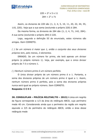 CURSO REGULAR DE MATEMÁTICA
TEORIA E EXERCÍCIOS COMENTADOS
Prof. Arthur Lima Aula 00
Prof. Arthur Lima www.estrategiaconcursos.com.br 38
220 = 22 x 5 x 11
284 = 22 x 71
Assim, os divisores de 220 são {1, 2, 4, 5, 10, 11, 20, 22, 44, 55,
110, 220}. Veja que a sua soma (excluindo o próprio 220) é 284.
Da mesma forma, os divisores de 284 são {1, 2, 4, 71, 142, 284}.
A sua soma (excluindo o próprio 284) é 220.
Logo, segundo a definição III do enunciado, estes números são
amigos. Item CORRETO.
( ) Se um número é maior que 1, então o conjunto dos seus divisores
próprios tem, pelo menos, 2 elementos.
ERRADO. Se um número for primo, ele terá apenas um divisor
próprio (o próprio número 1). Veja, por exemplo, que o único divisor
próprio de 7 é o número 1.
( ) Nenhum número primo é um número perfeito.
O único divisor próprio de um número primo é o 1. Portanto, a
soma dos divisores próprios de um número primo é igual a 1. Assim,
nenhum número primo é perfeito, pois a soma dos divisores próprios
nunca será igual ao próprio número. Item CORRETO.
Resposta: C C E C
30. CONSULPLAN POLÍCIA MILITAR/TO 2013) A área em negrito
da figura corresponde a 1/3 da área do retângulo ABCD, cujo perímetro
mede 40 cm. Considerando ainda que o perímetro da região em negrito
equivale a 3/5 do perímetro do retângulo ABCD, então a área desse
retângulo mede
00000000000
00000000000 - DEMO
 