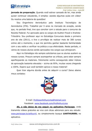 CURSO REGULAR DE MATEMÁTICA
TEORIA E EXERCÍCIOS COMENTADOS
Prof. Arthur Lima Aula 00
Prof. Arthur Lima www.estrategiaconcursos.com.br 3
jornada de preparação. Quando você estiver cansado de ler, mas ainda
quiser continuar estudando, é simples: assista algumas aulas em vídeo!
Ou resolva uma bateria de questões!
Sou Engenheiro Aeronáutico pelo Instituto Tecnológico de
Aeronáutica (ITA). Trabalhei por 5 anos no mercado de aviação, sendo
que, no período final, tive que conciliar com o estudo para o concurso da
Receita Federal. Fui aprovado para os cargos de Auditor-Fiscal e Analista-
Tributário. Sou professor aqui no Estratégia Concursos desde o primeiro
ano do site (2011), e tive o privilégio de realizar mais de 300 cursos
online até o momento, o que me permitiu ganhar bastante familiaridade
com o seu estilo e verificar na prática a sua efetividade. Neste período, vi
vários de nossos alunos sendo aprovados nos cargos que almejavam.
Aqui no Estratégia nós sempre solicitamos que os alunos avaliem os
nossos cursos. Procuro sempre acompanhar as críticas, para estar sempre
aperfeiçoando os materiais. Felizmente venho conseguindo obter índices
de aprovação bastante elevados acima de 95%, muitas vezes chegando
a 100%. Espero que você também aprove o nosso material!
Quer tirar alguma dúvida antes de adquirir o curso? Deixo abaixo
meus contatos:
E-mail: ProfessorArthurLima@hotmail.com
Facebook: www.facebook.com/ProfArthurLima
Ah, e não deixe de me seguir no aplicativo Periscope, onde
transmito vídeos gratuitos ao vivo com dicas adicionais para seu estudo:
www.periscope.tv/arthurrrl, ou simplesmente busque @ARTHURRRL no
aplicativo.
00000000000
00000000000 - DEMO
 