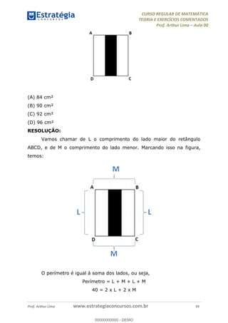 CURSO REGULAR DE MATEMÁTICA
TEORIA E EXERCÍCIOS COMENTADOS
Prof. Arthur Lima Aula 00
Prof. Arthur Lima www.estrategiaconcursos.com.br 39
(A) 84 cm²
(B) 90 cm²
(C) 92 cm²
(D) 96 cm²
RESOLUÇÃO:
Vamos chamar de L o comprimento do lado maior do retângulo
ABCD, e de M o comprimento do lado menor. Marcando isso na figura,
temos:
O perímetro é igual à soma dos lados, ou seja,
Perímetro = L + M + L + M
40 = 2 x L + 2 x M
00000000000
00000000000 - DEMO
 