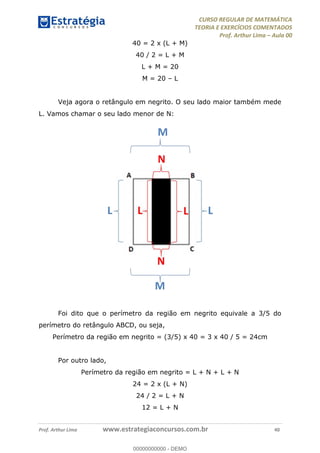 CURSO REGULAR DE MATEMÁTICA
TEORIA E EXERCÍCIOS COMENTADOS
Prof. Arthur Lima Aula 00
Prof. Arthur Lima www.estrategiaconcursos.com.br 40
40 = 2 x (L + M)
40 / 2 = L + M
L + M = 20
M = 20 L
Veja agora o retângulo em negrito. O seu lado maior também mede
L. Vamos chamar o seu lado menor de N:
Foi dito que o perímetro da região em negrito equivale a 3/5 do
perímetro do retângulo ABCD, ou seja,
Perímetro da região em negrito = (3/5) x 40 = 3 x 40 / 5 = 24cm
Por outro lado,
Perímetro da região em negrito = L + N + L + N
24 = 2 x (L + N)
24 / 2 = L + N
12 = L + N
00000000000
00000000000 - DEMO
 