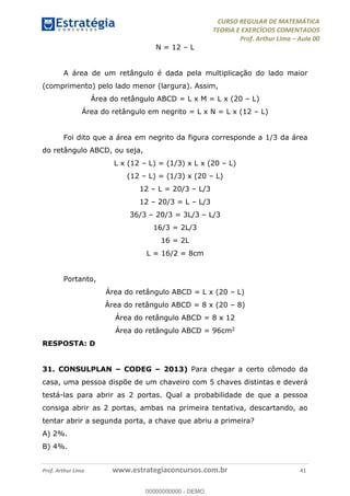 CURSO REGULAR DE MATEMÁTICA
TEORIA E EXERCÍCIOS COMENTADOS
Prof. Arthur Lima Aula 00
Prof. Arthur Lima www.estrategiaconcursos.com.br 41
N = 12 L
A área de um retângulo é dada pela multiplicação do lado maior
(comprimento) pelo lado menor (largura). Assim,
Área do retângulo ABCD = L x M = L x (20 L)
Área do retângulo em negrito = L x N = L x (12 L)
Foi dito que a área em negrito da figura corresponde a 1/3 da área
do retângulo ABCD, ou seja,
L x (12 L) = (1/3) x L x (20 L)
(12 L) = (1/3) x (20 L)
12 L = 20/3 L/3
12 20/3 = L L/3
36/3 20/3 = 3L/3 L/3
16/3 = 2L/3
16 = 2L
L = 16/2 = 8cm
Portanto,
Área do retângulo ABCD = L x (20 L)
Área do retângulo ABCD = 8 x (20 8)
Área do retângulo ABCD = 8 x 12
Área do retângulo ABCD = 96cm2
RESPOSTA: D
31. CONSULPLAN CODEG 2013) Para chegar a certo cômodo da
casa, uma pessoa dispõe de um chaveiro com 5 chaves distintas e deverá
testá-las para abrir as 2 portas. Qual a probabilidade de que a pessoa
consiga abrir as 2 portas, ambas na primeira tentativa, descartando, ao
tentar abrir a segunda porta, a chave que abriu a primeira?
A) 2%.
B) 4%.
00000000000
00000000000 - DEMO
 