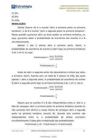 CURSO REGULAR DE MATEMÁTICA
TEORIA E EXERCÍCIOS COMENTADOS
Prof. Arthur Lima Aula 00
Prof. Arthur Lima www.estrategiaconcursos.com.br 42
C) 5%.
D) 8%.
E) 10%.
RESOLUÇÃO:
Nessa questão queremos abrir as duas portas na primeira tentativa, ou
seja, queremos saber a probabilidade de ocorrência dos eventos A e B
simultaneamente.
Apenas 1 das 5 chaves abre a primeira porta. Assim, a
probabilidade de ocorrência do evento A (abrir logo na primeira tentativa)
é de 1 em 5, ou seja:
Probabilidade(A)
casos favoráveis
casos possíveis
1
Probabilidade(A)
5
Antes de abrir a segunda porta nós descartamos a chave que abriu
a primeira. Assim, ficamos com um total de 4 chaves na mão, das quais
apenas 1 abre a segunda porta. A probabilidade de ocorrência do evento
B (abrir a segunda porta logo na primeira tentativa) é de 1 em 4, isto é:
Probabilidade(B)
casos favoráveis
casos possíveis
1
Probabilidade(B)
4
Repare que os eventos A e B são independentes entre si. Isto é, o
fato de conseguir abrir a primeira porta na primeira tentativa (evento A)
não aumenta nem diminui a nossa chance de conseguir abrir a segunda
porta na primeira tentativa (evento B). Quando dois eventos são
independentes entre si, a probabilidade de ambos ocorrerem
simultaneamente é dada pela multiplicação das probabilidades:
Probabilidade(A e B) = Probabilidade(A) Probabilidade(B)
00000000000
00000000000 - DEMO
 