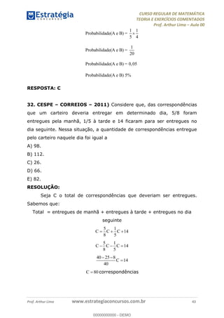 CURSO REGULAR DE MATEMÁTICA
TEORIA E EXERCÍCIOS COMENTADOS
Prof. Arthur Lima Aula 00
Prof. Arthur Lima www.estrategiaconcursos.com.br 43
1 1
Probabilidade(A e B) =
5 4
1
Probabilidade(A e B) =
20
Probabilidade(A e B) = 0,05
Probabilidade(A e B) 5%
RESPOSTA: C
32. CESPE CORREIOS 2011) Considere que, das correspondências
que um carteiro deveria entregar em determinado dia, 5/8 foram
entregues pela manhã, 1/5 à tarde e 14 ficaram para ser entregues no
dia seguinte. Nessa situação, a quantidade de correspondências entregue
pelo carteiro naquele dia foi igual a
A) 98.
B) 112.
C) 26.
D) 66.
E) 82.
RESOLUÇÃO:
Seja C o total de correspondências que deveriam ser entregues.
Sabemos que:
Total = entregues de manhã + entregues à tarde + entregues no dia
seguinte
5 1
14
8 5
C C C
5 1
14
8 5
C C C
40 25 8
14
40
C
80C correspondências
00000000000
00000000000 - DEMO
 