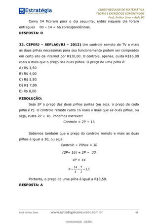 CURSO REGULAR DE MATEMÁTICA
TEORIA E EXERCÍCIOS COMENTADOS
Prof. Arthur Lima Aula 00
Prof. Arthur Lima www.estrategiaconcursos.com.br 44
Como 14 ficaram para o dia seguinte, então naquele dia foram
entregues 80 14 = 66 correspondências.
RESPOSTA: D
33. CEPERJ SEPLAG/RJ 2012) Um controle remoto de TV e mais
as duas pilhas necessárias para seu funcionamento podem ser comprados
em certo site da internet por R$30,00. O controle, apenas, custa R$16,00
reais a mais que o preço das duas pilhas. O preço de uma pilha é:
A) R$ 3,50
B) R$ 4,00
C) R$ 5,50
D) R$ 7,00
E) R$ 8,00
RESOLUÇÃO:
Seja 2P o preço das duas pilhas juntas (ou seja, o preço de cada
pilha é P). O controle remoto custa 16 reais a mais que as duas pilhas, ou
seja, custa 2P + 16. Podemos escrever:
Controle = 2P + 16
Sabemos também que o preço do controle remoto e mais as duas
pilhas é igual a 30, ou seja:
Controle + Pilhas = 30
(2P+ 16) + 2P = 30
4P = 14
14 7
3,5
4 2
P
Portanto, o preço de uma pilha é igual a R$3,50.
RESPOSTA: A
00000000000
00000000000 - DEMO
 