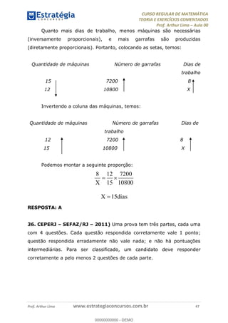 CURSO REGULAR DE MATEMÁTICA
TEORIA E EXERCÍCIOS COMENTADOS
Prof. Arthur Lima Aula 00
Prof. Arthur Lima www.estrategiaconcursos.com.br 47
Quanto mais dias de trabalho, menos máquinas são necessárias
(inversamente proporcionais), e mais garrafas são produzidas
(diretamente proporcionais). Portanto, colocando as setas, temos:
Quantidade de máquinas Número de garrafas Dias de
trabalho
15 7200 8
12 10800 X
Invertendo a coluna das máquinas, temos:
Quantidade de máquinas Número de garrafas Dias de
trabalho
12 7200 8
15 10800 X
Podemos montar a seguinte proporção:
8 12 7200
15 10800
15
X
X dias
RESPOSTA: A
36. CEPERJ SEFAZ/RJ 2011) Uma prova tem três partes, cada uma
com 4 questões. Cada questão respondida corretamente vale 1 ponto;
questão respondida erradamente não vale nada; e não há pontuações
intermediárias. Para ser classificado, um candidato deve responder
corretamente a pelo menos 2 questões de cada parte.
00000000000
00000000000 - DEMO
 