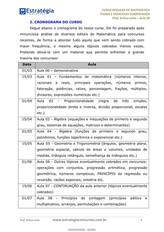 CURSO REGULAR DE MATEMÁTICA
TEORIA E EXERCÍCIOS COMENTADOS
Prof. Arthur Lima Aula 00
Prof. Arthur Lima www.estrategiaconcursos.com.br 4
2. CRONOGRAMA DO CURSO
Segue abaixo o cronograma do nosso curso. Ele foi preparado após
minunciosa análise de diversos editais de Matemática para concursos
recentes, de forma a abordar tudo aquilo que vem sendo cobrado com
maior frequência, e mesmo alguns tópicos cobrados menos vezes.
Pretendo deixá-lo com um material que permita enfrentar a grande
maioria dos concursos!
Data Aula
01/03 Aula 00 demonstrativa
15/03 Aula 01 - Fundamentos de matemática (números inteiros,
racionais e reais, principais operações, números primos,
fatoração, potências, raízes, porcentagem, frações, múltiplos,
divisores, expressões numéricas etc.)
01/04 Aula 02 - Proporcionalidade (regra de três simples,
proporcionalidade direta e inversa, divisão proporcional, escalas
etc.)
15/04 Aula 03 - Álgebra (equações e inequações de primeiro e segundo
grau, sistemas de equações, matrizes e determinantes)
01/05 Aula 04 - Álgebra (funções de primeiro e segundo grau,
polinômios, funções logarítmica e exponencial etc.)
15/05 Aula 05 - Geometria e Trigonometria (ângulos, geometria plana,
geometria espacial, cálculo de áreas e volumes, unidades de
medida, triângulo retângulo, semelhança de triângulos etc.)
01/06 Aula 06 - Outros tópicos eventualmente cobrados em concursos:
operações com conjuntos, progressão aritmética, progressão
geométrica, números complexos, PRINCÍPIO da regressão ou
reversão, razões especiais, simetria etc.
15/06 Aula 07 - CONTINUAÇÃO da aula anterior (tópicos eventualmente
cobrados)
01/07 Aula 08 - Princípios de contagem (princípios aditivo e
multiplicativo, arranjos, permutações e combinações)
00000000000
00000000000 - DEMO
 