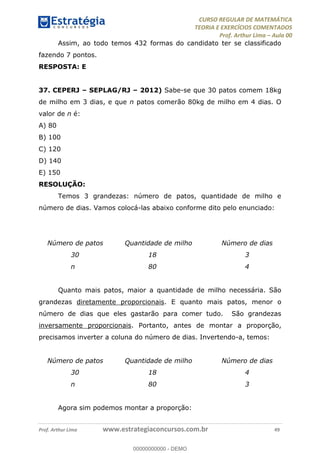 CURSO REGULAR DE MATEMÁTICA
TEORIA E EXERCÍCIOS COMENTADOS
Prof. Arthur Lima Aula 00
Prof. Arthur Lima www.estrategiaconcursos.com.br 49
Assim, ao todo temos 432 formas do candidato ter se classificado
fazendo 7 pontos.
RESPOSTA: E
37. CEPERJ SEPLAG/RJ 2012) Sabe-se que 30 patos comem 18kg
de milho em 3 dias, e que n patos comerão 80kg de milho em 4 dias. O
valor de n é:
A) 80
B) 100
C) 120
D) 140
E) 150
RESOLUÇÃO:
Temos 3 grandezas: número de patos, quantidade de milho e
número de dias. Vamos colocá-las abaixo conforme dito pelo enunciado:
Número de patos Quantidade de milho Número de dias
30 18 3
n 80 4
Quanto mais patos, maior a quantidade de milho necessária. São
grandezas diretamente proporcionais. E quanto mais patos, menor o
número de dias que eles gastarão para comer tudo. São grandezas
inversamente proporcionais. Portanto, antes de montar a proporção,
precisamos inverter a coluna do número de dias. Invertendo-a, temos:
Número de patos Quantidade de milho Número de dias
30 18 4
n 80 3
Agora sim podemos montar a proporção:
00000000000
00000000000 - DEMO
 