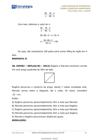 CURSO REGULAR DE MATEMÁTICA
TEORIA E EXERCÍCIOS COMENTADOS
Prof. Arthur Lima Aula 00
Prof. Arthur Lima www.estrategiaconcursos.com.br 50
30 18 4
80 3n
Com isso, obtemos o valor de n:
30 18 4
80 3
30 80 3 18 4
30 80 3
100
18 4
n
n
n
Ou seja, são necessários 100 patos para comer 80kg de ração em 4
dias.
RESPOSTA: B
38. CEPERJ SEPLAG/RJ 2012) Rogério e Marcelo treinaram corrida
em uma praça quadrada de 90m de lado.
Rogério percorreu o contorno da praça, dando 7 voltas completas nela.
Marcelo correu sobre a diagonal, ida e volta, 10 vezes. Considere
2 1,41.
Então:
A) Rogério percorreu aproximadamente 10m a mais que Marcelo.
B) Marcelo percorreu aproximadamente 18m a mais que Rogério.
C) Rogério percorreu aproximadamente 32m a mais que Marcelo.
D) Marcelo percorreu aproximadamente 44m a mais que Rogério.
E) Marcelo e Rogério percorreram distâncias iguais.
RESOLUÇÃO:
00000000000
00000000000 - DEMO
 