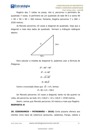CURSO REGULAR DE MATEMÁTICA
TEORIA E EXERCÍCIOS COMENTADOS
Prof. Arthur Lima Aula 00
Prof. Arthur Lima www.estrategiaconcursos.com.br 51
Rogério deu 7 voltas na praça, isto é, percorreu o perímetro do
quadrado 7 vezes. O perímetro de um quadrado de lado 90 é a soma 90
+ 90 + 90 + 90 = 360 metros. Portanto, Rogério percorreu 7 x 360 =
2520 metros.
Já Marcelo percorreu 10 vezes a diagonal do quadrado. Veja que a
diagonal e mais dois lados do quadrado formam o triângulo retângulo
abaixo:
Para calcular a medida da diagional D, podemos usar a fórmula de
Pitágoras:
2 2 2
90 90D
2 2
2 90D
2
2 90D
90 2D
Como o enunciado disse que 2 1,41, temos:
90 1,41 126,9D
Se Marcelo percorreu 10 vezes a diagonal, tanto na ida quanto na
volta, ele percorreu ao todo 10 x 126,9 + 10 x 126,9 = 2538 metros.
Assim, vemos que Marcelo percorreu 18 metros a mais que Rogério.
RESPOSTA: B
39. CESGRANRIO PETROBRÁS 2010) Certa pizzaria oferece aos
clientes cinco tipos de cobertura (presunto, calabresa, frango, cebola e
00000000000
00000000000 - DEMO
 
