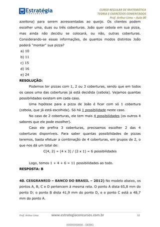 CURSO REGULAR DE MATEMÁTICA
TEORIA E EXERCÍCIOS COMENTADOS
Prof. Arthur Lima Aula 00
Prof. Arthur Lima www.estrategiaconcursos.com.br 52
azeitona) para serem acrescentadas ao queijo. Os clientes podem
escolher uma, duas ou três coberturas. João quer cebola em sua pizza,
mas ainda não decidiu se colocará, ou não, outras coberturas.
Considerando-se essas informações, de quantos modos distintos João
poderá "montar" sua pizza?
a) 10
b) 11
c) 15
d) 16
e) 24
RESOLUÇÃO:
Podemos ter pizzas com 1, 2 ou 3 coberturas, sendo que em todos
os casos uma das coberturas já está decidida (cebola). Vejamos quantas
possibilidades existem em cada caso.
Uma hipótese para a pizza de João é ficar com só 1 cobertura
(cebola, que já está escolhida). Só há 1 possibilidade neste caso.
No caso de 2 coberturas, ele tem mais 4 possibilidades (os outros 4
sabores que ele pode escolher).
Caso ele prefira 3 coberturas, precisamos escolher 2 das 4
coberturas disponíveis. Para saber quantas possibilidades de pizzas
teremos, basta efetuar a combinação de 4 coberturas, em grupos de 2, o
que nos dá um total de:
C(4, 2) = (4 x 3) / (2 x 1) = 6 possibilidades
Logo, temos 1 + 4 + 6 = 11 possibilidades ao todo.
RESPOSTA: B
40. CESGRANRIO BANCO DO BRASIL 2012) No modelo abaixo, os
pontos A, B, C e D pertencem à mesma reta. O ponto A dista 65,8 mm do
ponto D; o ponto B dista 41,9 mm do ponto D, e o ponto C está a 48,7
mm do ponto A.
00000000000
00000000000 - DEMO
 
