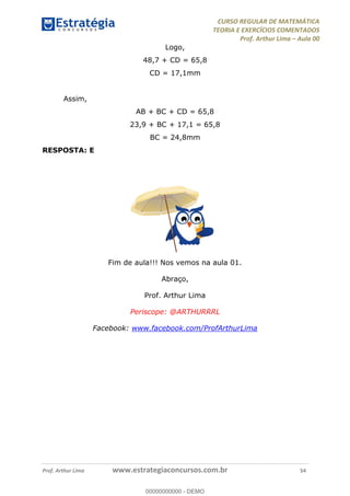 CURSO REGULAR DE MATEMÁTICA
TEORIA E EXERCÍCIOS COMENTADOS
Prof. Arthur Lima Aula 00
Prof. Arthur Lima www.estrategiaconcursos.com.br 54
Logo,
48,7 + CD = 65,8
CD = 17,1mm
Assim,
AB + BC + CD = 65,8
23,9 + BC + 17,1 = 65,8
BC = 24,8mm
RESPOSTA: E
Fim de aula!!! Nos vemos na aula 01.
Abraço,
Prof. Arthur Lima
Periscope: @ARTHURRRL
Facebook: www.facebook.com/ProfArthurLima
00000000000
00000000000 - DEMO
 